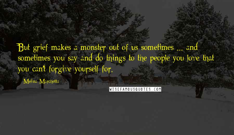 Melina Marchetta Quotes: But grief makes a monster out of us sometimes ... and sometimes you say and do things to the people you love that you can't forgive yourself for.