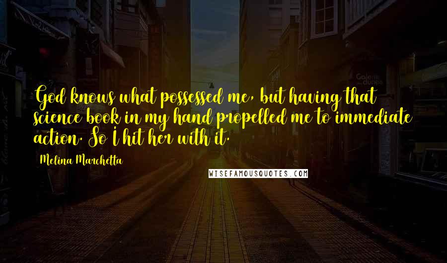 Melina Marchetta Quotes: God knows what possessed me, but having that science book in my hand propelled me to immediate action. So I hit her with it.