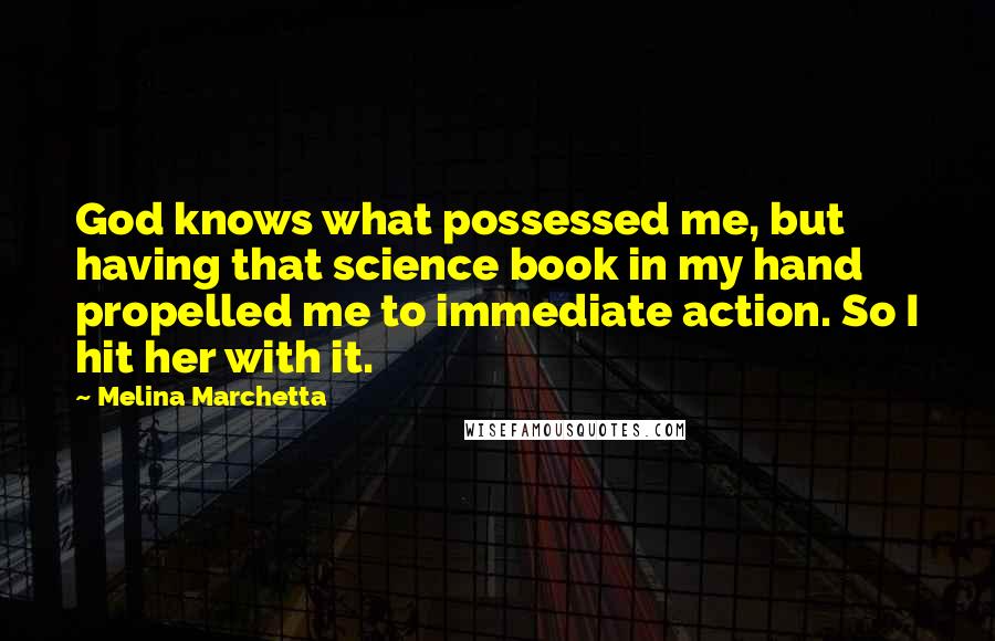Melina Marchetta Quotes: God knows what possessed me, but having that science book in my hand propelled me to immediate action. So I hit her with it.