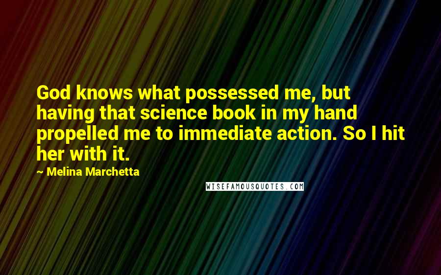 Melina Marchetta Quotes: God knows what possessed me, but having that science book in my hand propelled me to immediate action. So I hit her with it.