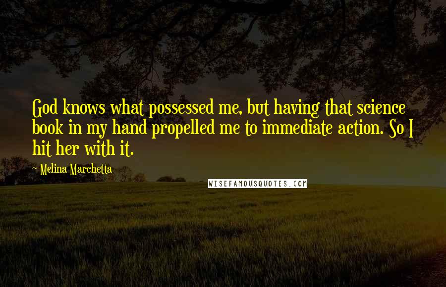 Melina Marchetta Quotes: God knows what possessed me, but having that science book in my hand propelled me to immediate action. So I hit her with it.