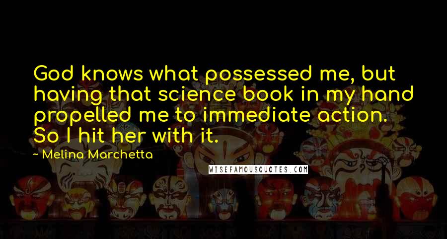 Melina Marchetta Quotes: God knows what possessed me, but having that science book in my hand propelled me to immediate action. So I hit her with it.