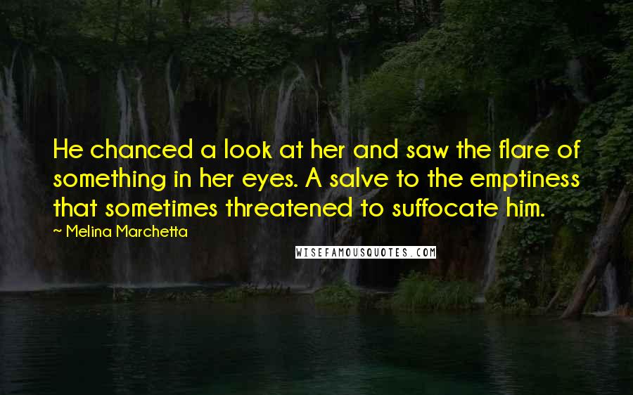Melina Marchetta Quotes: He chanced a look at her and saw the flare of something in her eyes. A salve to the emptiness that sometimes threatened to suffocate him.