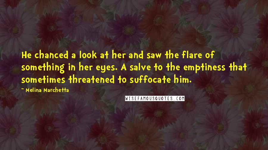 Melina Marchetta Quotes: He chanced a look at her and saw the flare of something in her eyes. A salve to the emptiness that sometimes threatened to suffocate him.