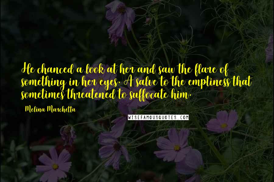 Melina Marchetta Quotes: He chanced a look at her and saw the flare of something in her eyes. A salve to the emptiness that sometimes threatened to suffocate him.