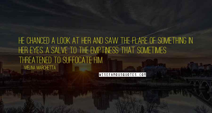 Melina Marchetta Quotes: He chanced a look at her and saw the flare of something in her eyes. A salve to the emptiness that sometimes threatened to suffocate him.