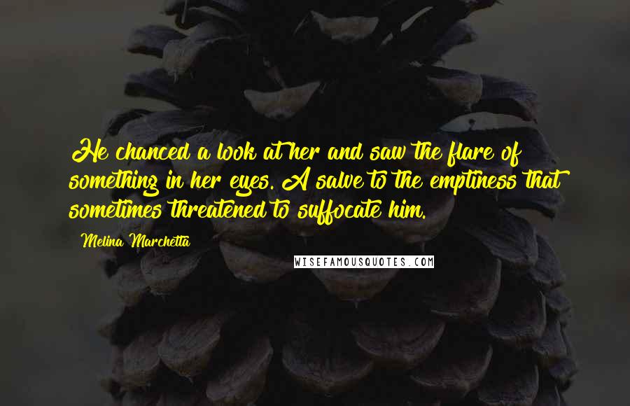 Melina Marchetta Quotes: He chanced a look at her and saw the flare of something in her eyes. A salve to the emptiness that sometimes threatened to suffocate him.