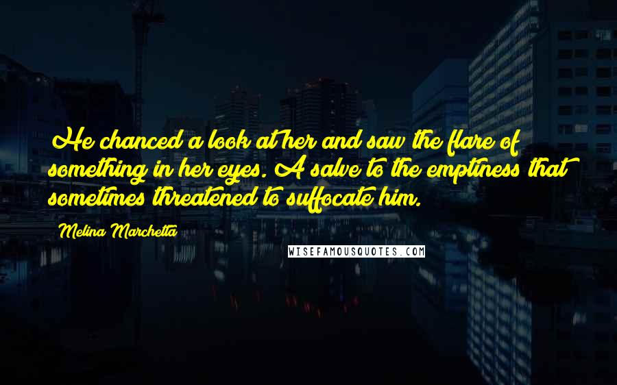 Melina Marchetta Quotes: He chanced a look at her and saw the flare of something in her eyes. A salve to the emptiness that sometimes threatened to suffocate him.