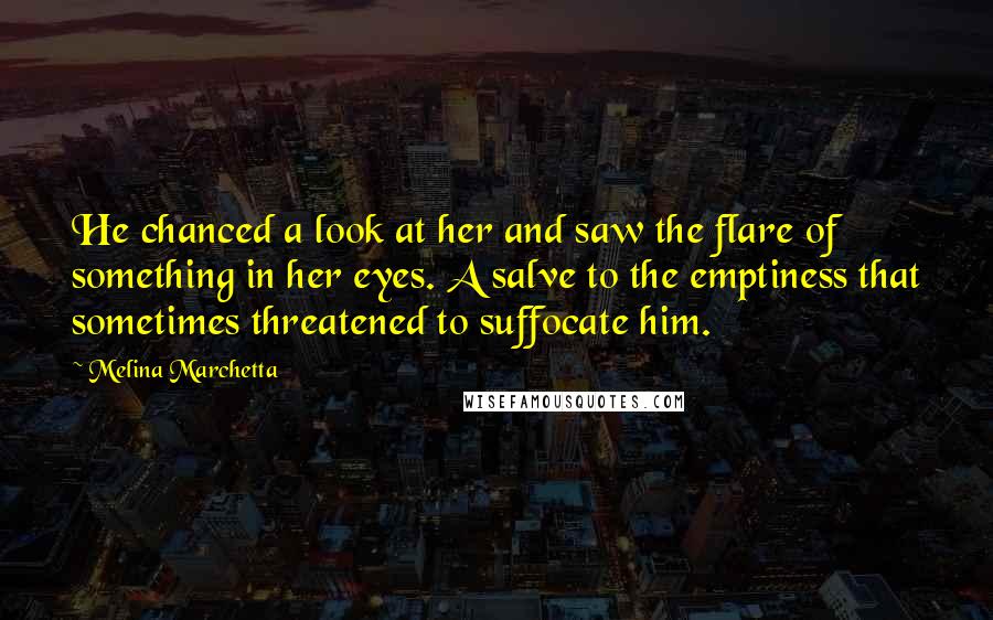 Melina Marchetta Quotes: He chanced a look at her and saw the flare of something in her eyes. A salve to the emptiness that sometimes threatened to suffocate him.