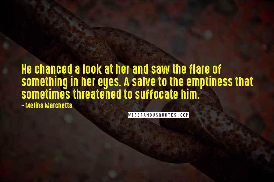 Melina Marchetta Quotes: He chanced a look at her and saw the flare of something in her eyes. A salve to the emptiness that sometimes threatened to suffocate him.