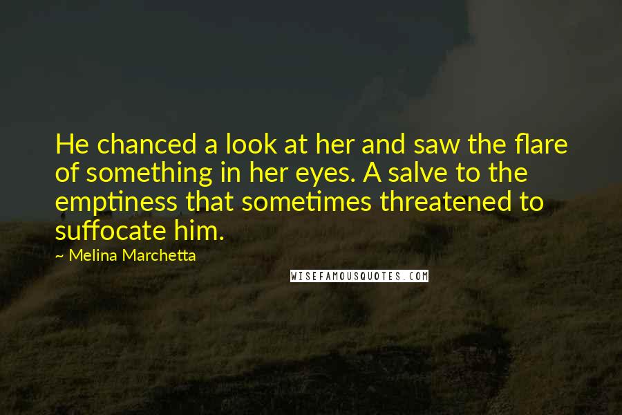 Melina Marchetta Quotes: He chanced a look at her and saw the flare of something in her eyes. A salve to the emptiness that sometimes threatened to suffocate him.