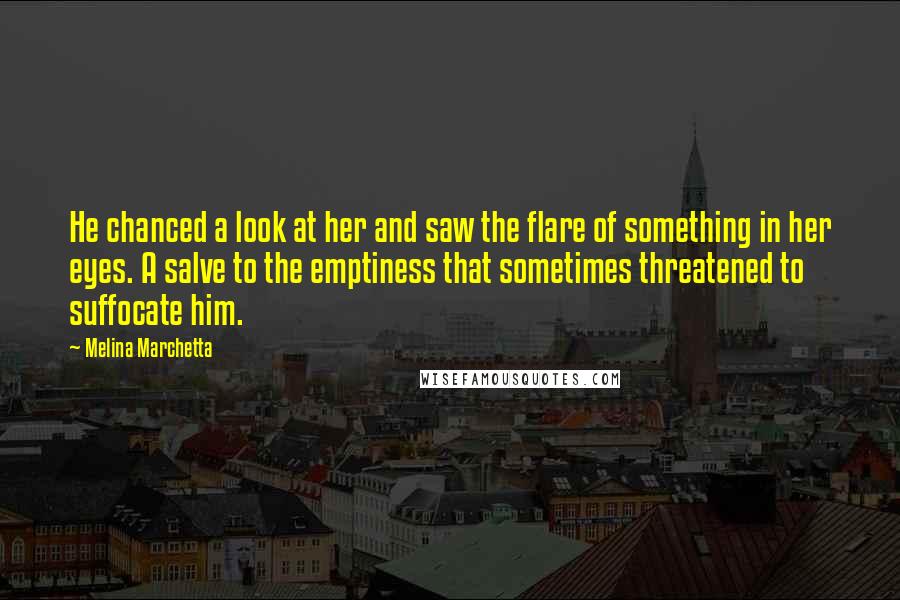 Melina Marchetta Quotes: He chanced a look at her and saw the flare of something in her eyes. A salve to the emptiness that sometimes threatened to suffocate him.