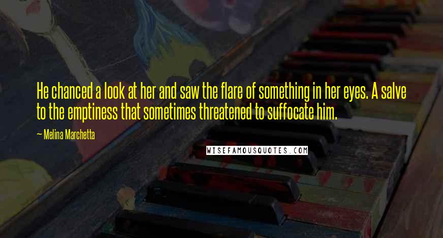 Melina Marchetta Quotes: He chanced a look at her and saw the flare of something in her eyes. A salve to the emptiness that sometimes threatened to suffocate him.