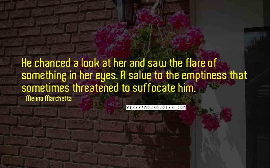 Melina Marchetta Quotes: He chanced a look at her and saw the flare of something in her eyes. A salve to the emptiness that sometimes threatened to suffocate him.