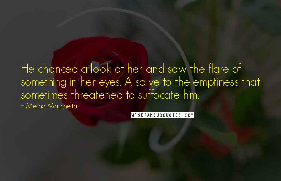 Melina Marchetta Quotes: He chanced a look at her and saw the flare of something in her eyes. A salve to the emptiness that sometimes threatened to suffocate him.