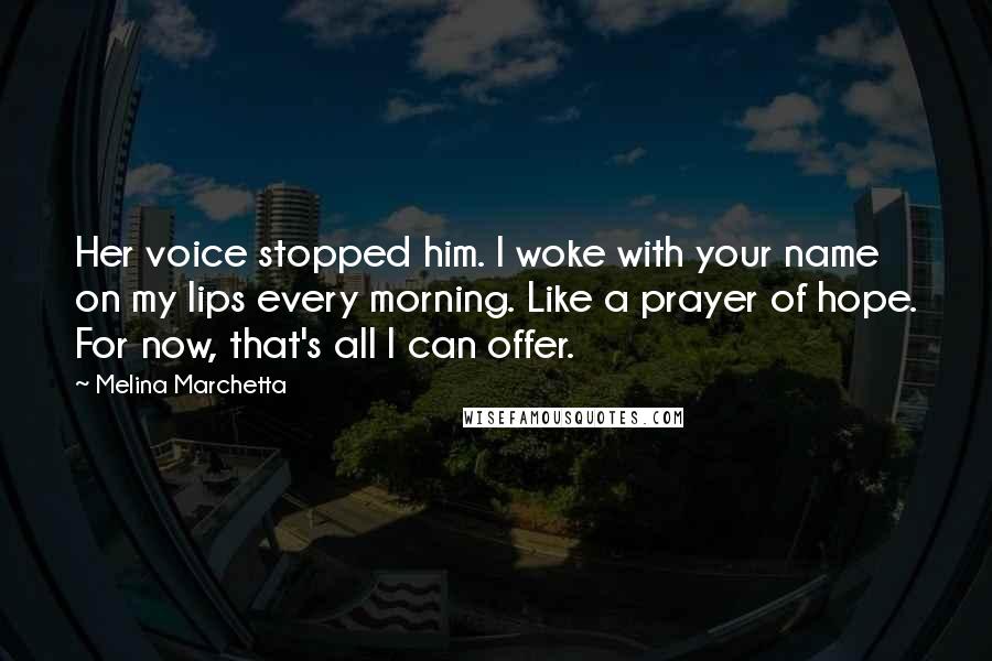 Melina Marchetta Quotes: Her voice stopped him. I woke with your name on my lips every morning. Like a prayer of hope. For now, that's all I can offer.
