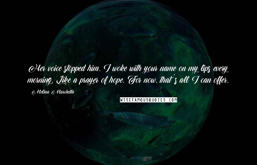Melina Marchetta Quotes: Her voice stopped him. I woke with your name on my lips every morning. Like a prayer of hope. For now, that's all I can offer.
