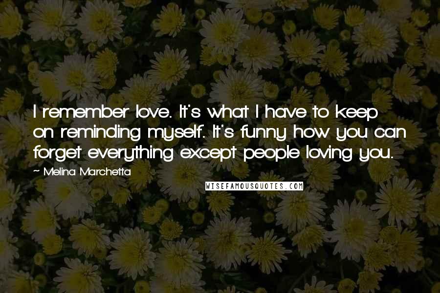 Melina Marchetta Quotes: I remember love. It's what I have to keep on reminding myself. It's funny how you can forget everything except people loving you.