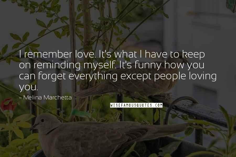 Melina Marchetta Quotes: I remember love. It's what I have to keep on reminding myself. It's funny how you can forget everything except people loving you.