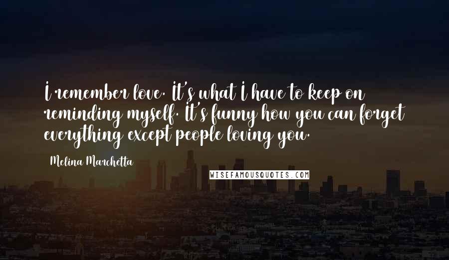 Melina Marchetta Quotes: I remember love. It's what I have to keep on reminding myself. It's funny how you can forget everything except people loving you.