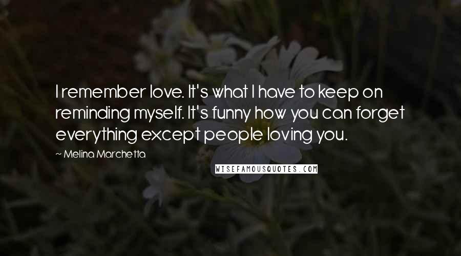 Melina Marchetta Quotes: I remember love. It's what I have to keep on reminding myself. It's funny how you can forget everything except people loving you.