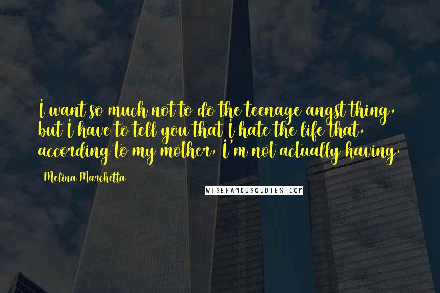 Melina Marchetta Quotes: I want so much not to do the teenage angst thing, but I have to tell you that I hate the life that, according to my mother, I'm not actually having.