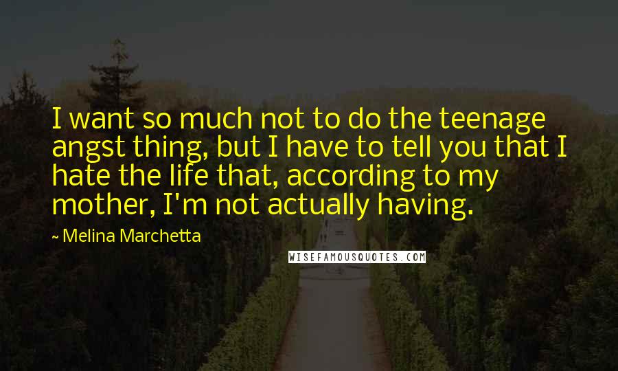 Melina Marchetta Quotes: I want so much not to do the teenage angst thing, but I have to tell you that I hate the life that, according to my mother, I'm not actually having.