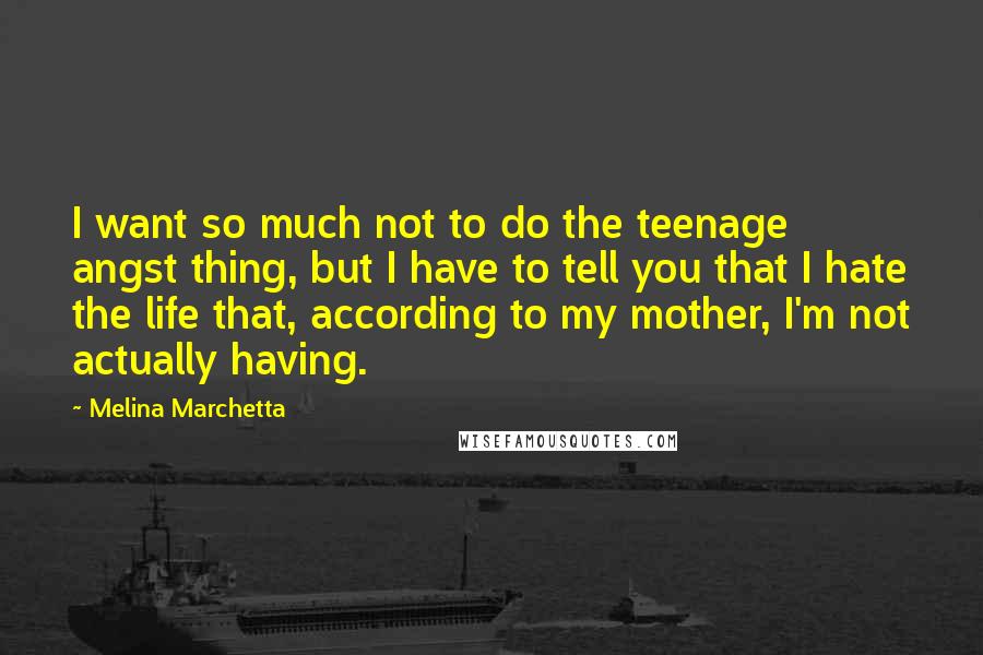 Melina Marchetta Quotes: I want so much not to do the teenage angst thing, but I have to tell you that I hate the life that, according to my mother, I'm not actually having.