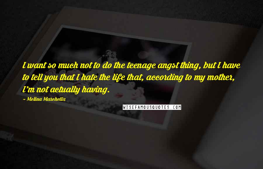 Melina Marchetta Quotes: I want so much not to do the teenage angst thing, but I have to tell you that I hate the life that, according to my mother, I'm not actually having.