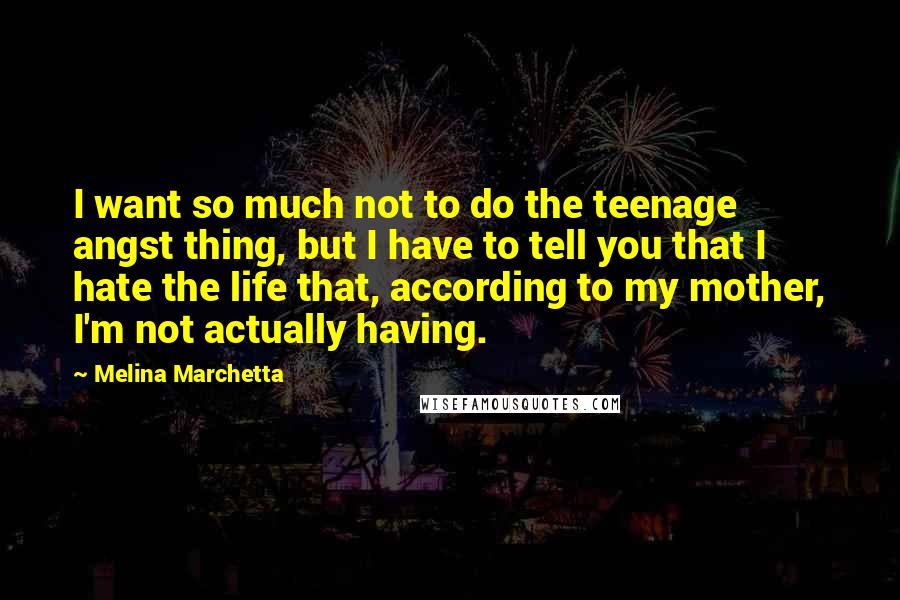 Melina Marchetta Quotes: I want so much not to do the teenage angst thing, but I have to tell you that I hate the life that, according to my mother, I'm not actually having.