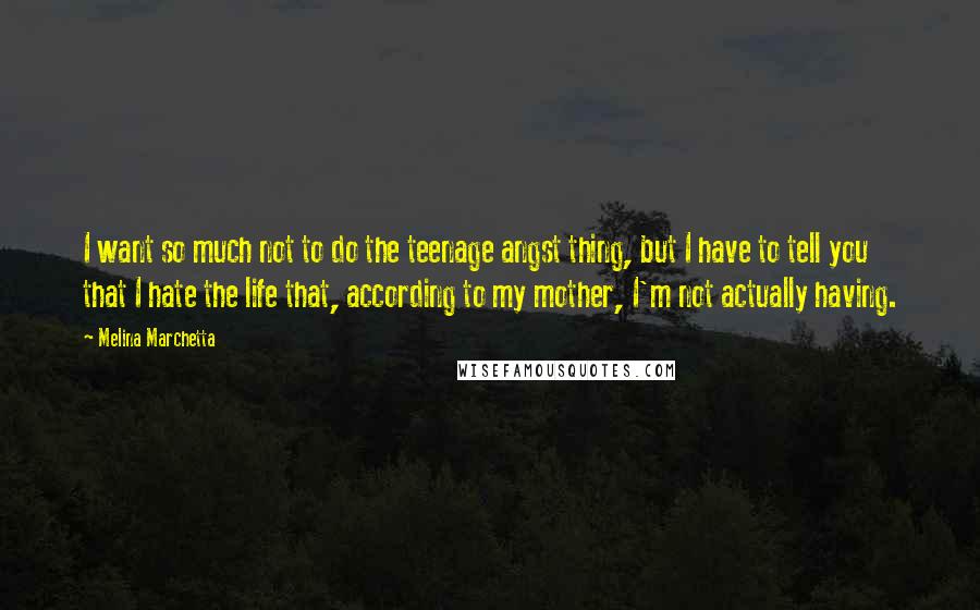 Melina Marchetta Quotes: I want so much not to do the teenage angst thing, but I have to tell you that I hate the life that, according to my mother, I'm not actually having.