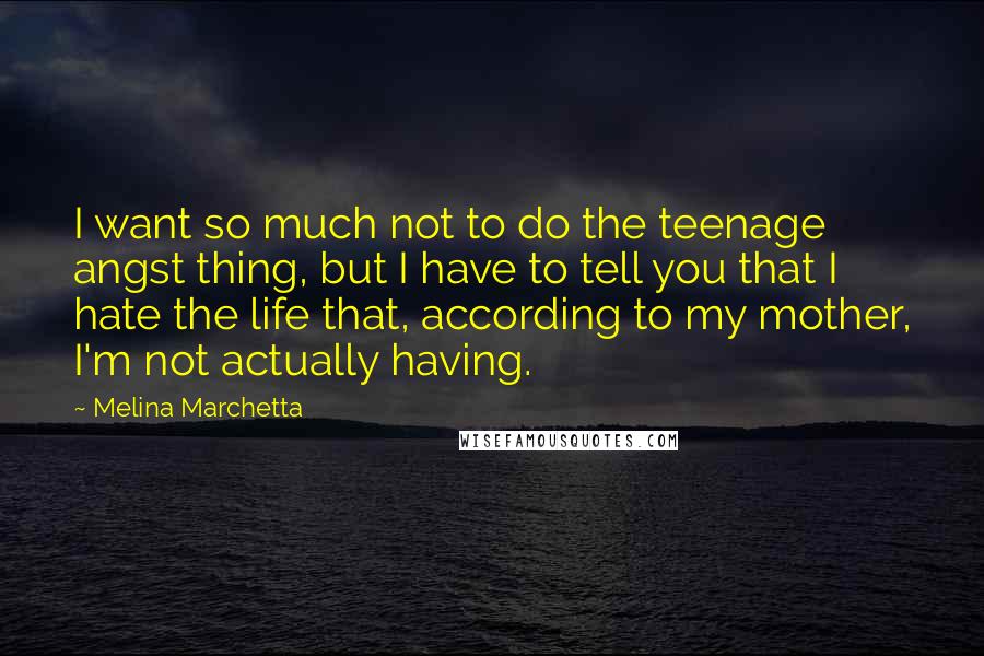 Melina Marchetta Quotes: I want so much not to do the teenage angst thing, but I have to tell you that I hate the life that, according to my mother, I'm not actually having.