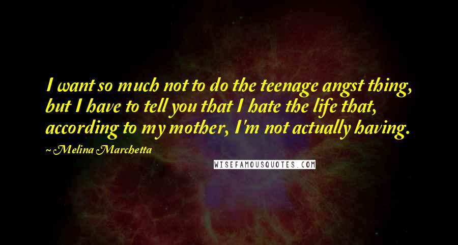 Melina Marchetta Quotes: I want so much not to do the teenage angst thing, but I have to tell you that I hate the life that, according to my mother, I'm not actually having.