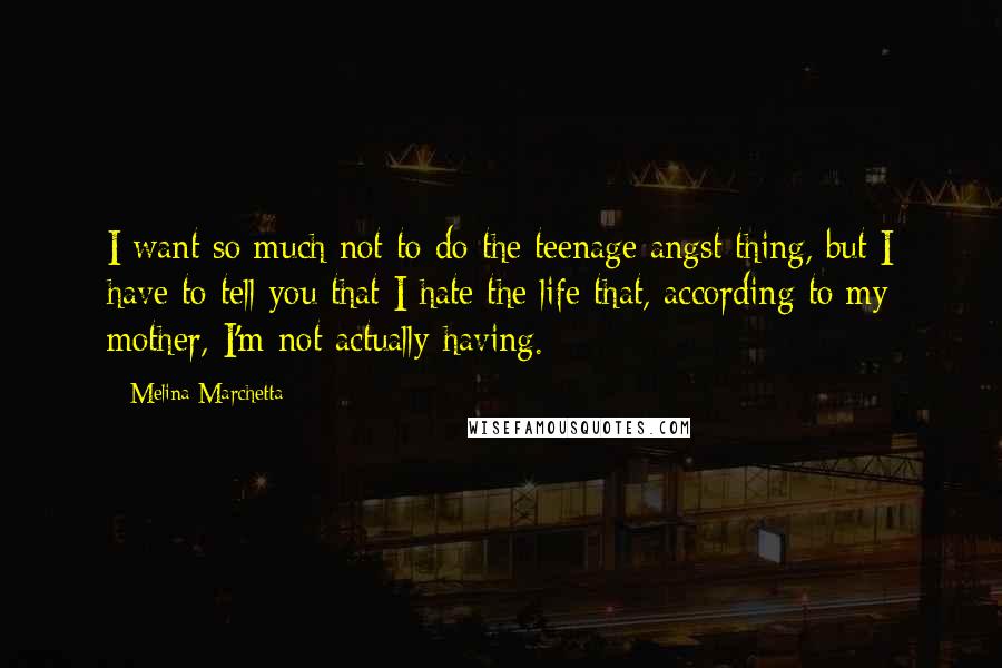 Melina Marchetta Quotes: I want so much not to do the teenage angst thing, but I have to tell you that I hate the life that, according to my mother, I'm not actually having.