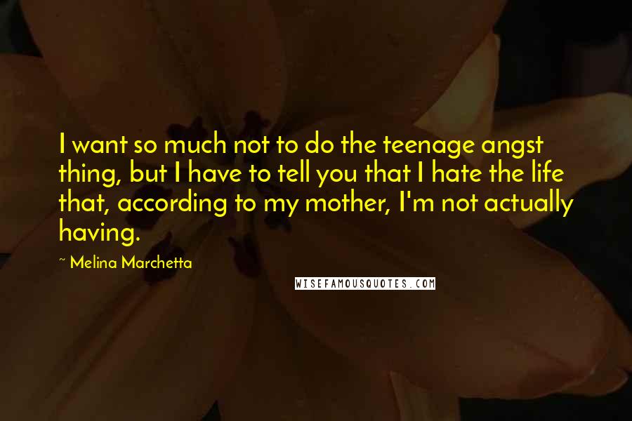 Melina Marchetta Quotes: I want so much not to do the teenage angst thing, but I have to tell you that I hate the life that, according to my mother, I'm not actually having.