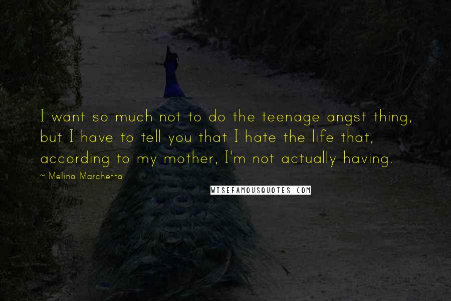 Melina Marchetta Quotes: I want so much not to do the teenage angst thing, but I have to tell you that I hate the life that, according to my mother, I'm not actually having.