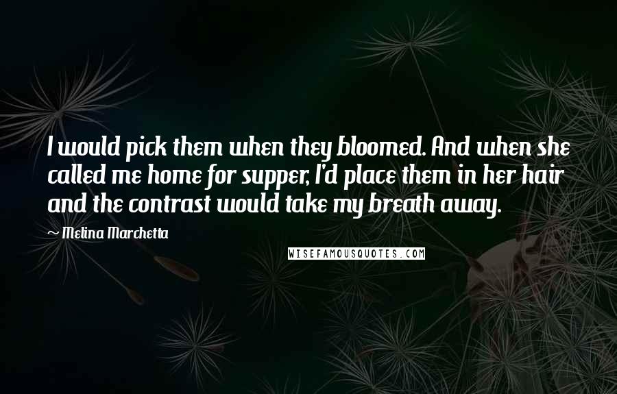 Melina Marchetta Quotes: I would pick them when they bloomed. And when she called me home for supper, I'd place them in her hair and the contrast would take my breath away.