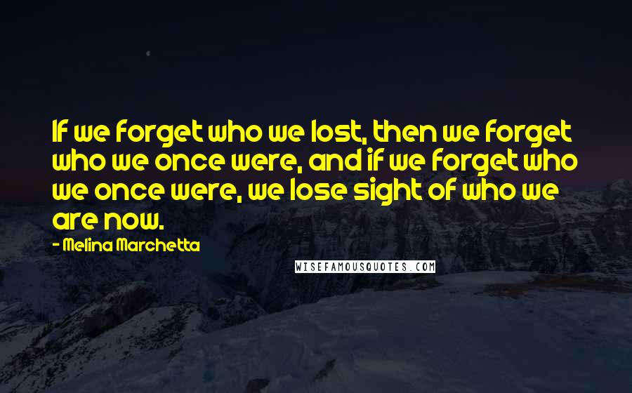 Melina Marchetta Quotes: If we forget who we lost, then we forget who we once were, and if we forget who we once were, we lose sight of who we are now.