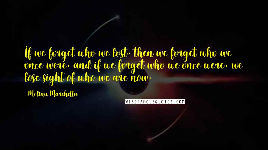 Melina Marchetta Quotes: If we forget who we lost, then we forget who we once were, and if we forget who we once were, we lose sight of who we are now.