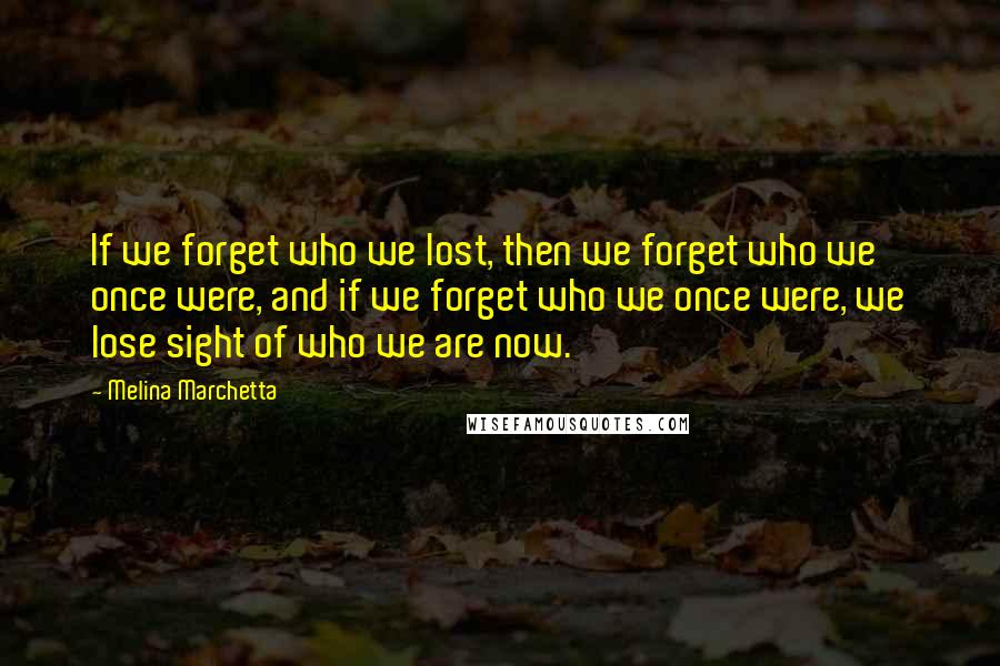 Melina Marchetta Quotes: If we forget who we lost, then we forget who we once were, and if we forget who we once were, we lose sight of who we are now.