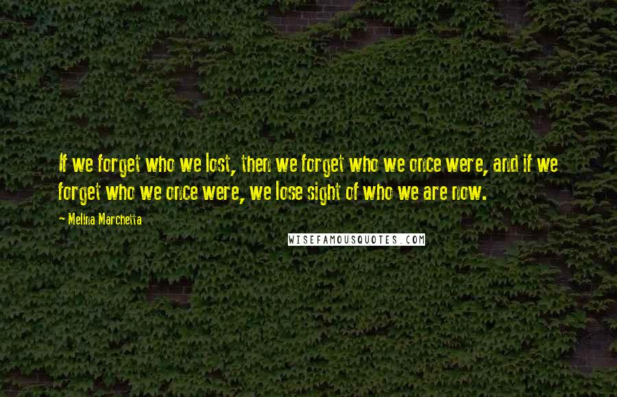 Melina Marchetta Quotes: If we forget who we lost, then we forget who we once were, and if we forget who we once were, we lose sight of who we are now.