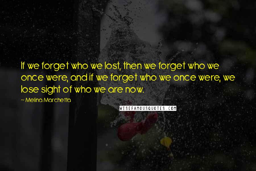 Melina Marchetta Quotes: If we forget who we lost, then we forget who we once were, and if we forget who we once were, we lose sight of who we are now.