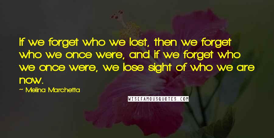 Melina Marchetta Quotes: If we forget who we lost, then we forget who we once were, and if we forget who we once were, we lose sight of who we are now.