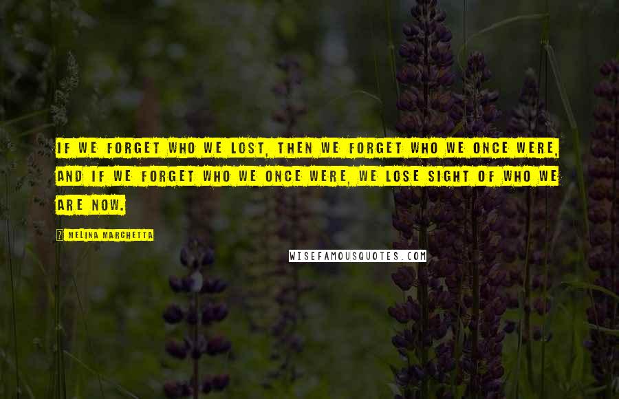 Melina Marchetta Quotes: If we forget who we lost, then we forget who we once were, and if we forget who we once were, we lose sight of who we are now.