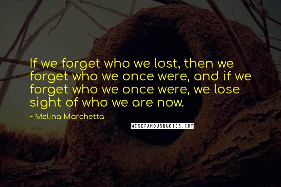 Melina Marchetta Quotes: If we forget who we lost, then we forget who we once were, and if we forget who we once were, we lose sight of who we are now.