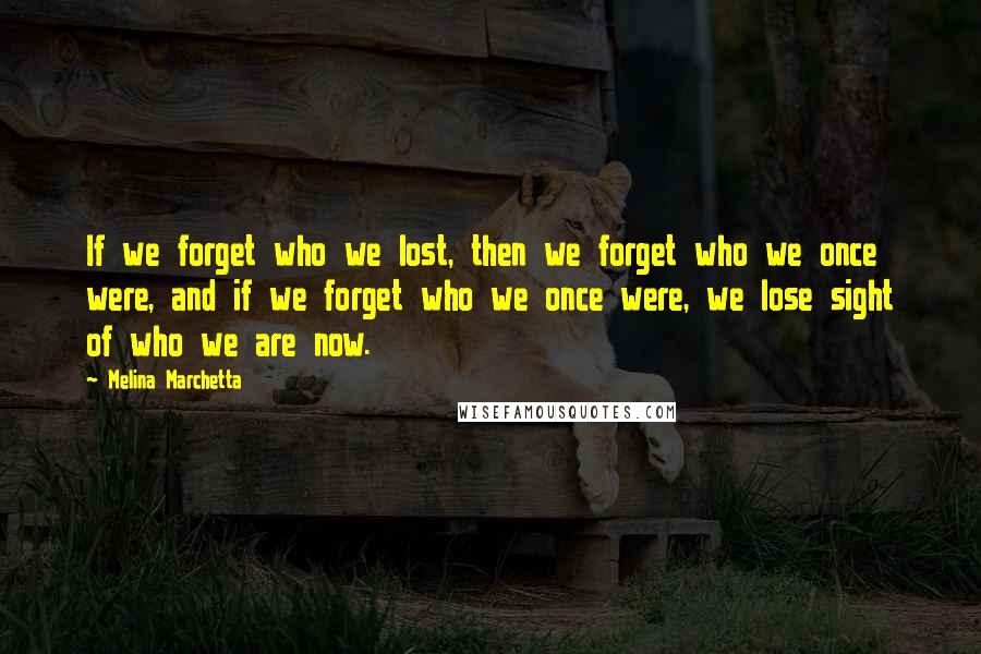 Melina Marchetta Quotes: If we forget who we lost, then we forget who we once were, and if we forget who we once were, we lose sight of who we are now.