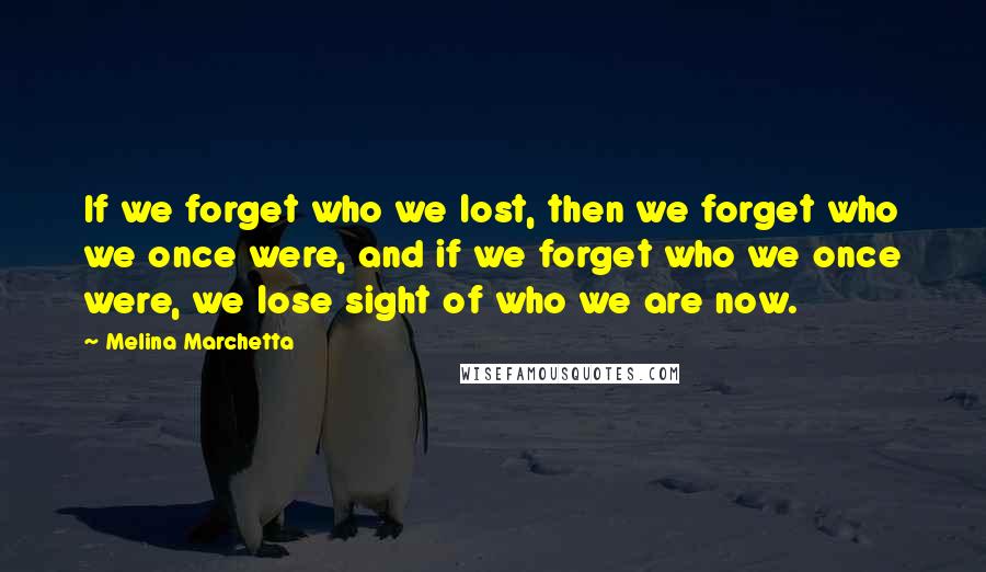 Melina Marchetta Quotes: If we forget who we lost, then we forget who we once were, and if we forget who we once were, we lose sight of who we are now.