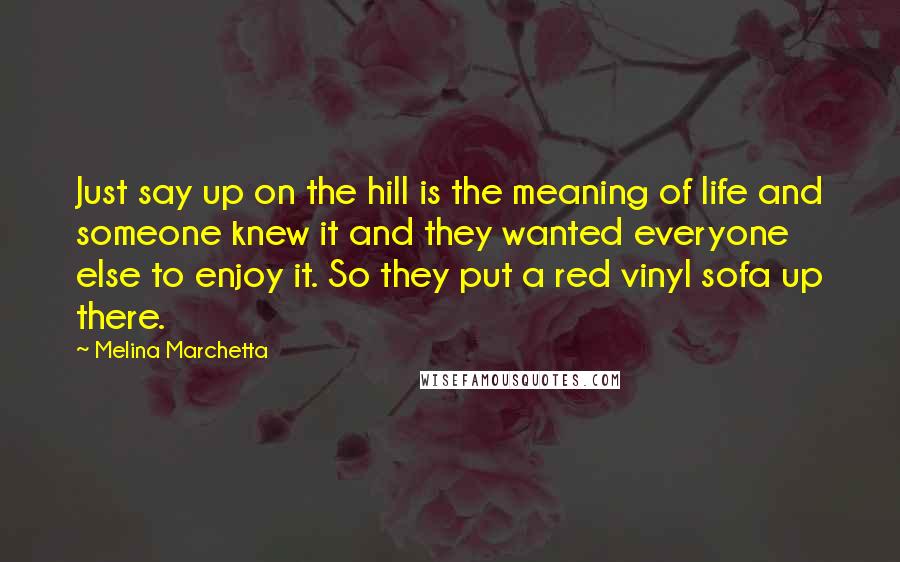 Melina Marchetta Quotes: Just say up on the hill is the meaning of life and someone knew it and they wanted everyone else to enjoy it. So they put a red vinyl sofa up there.