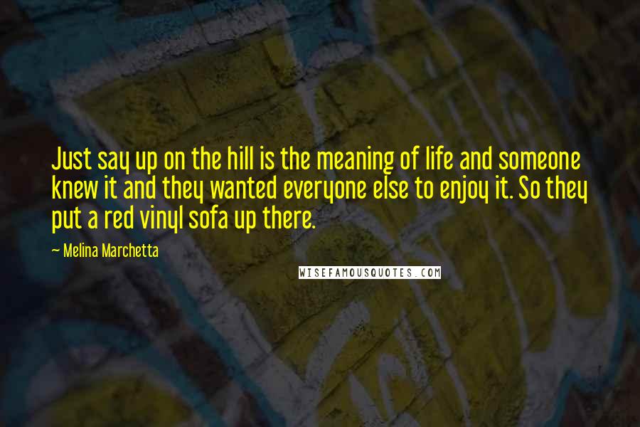 Melina Marchetta Quotes: Just say up on the hill is the meaning of life and someone knew it and they wanted everyone else to enjoy it. So they put a red vinyl sofa up there.