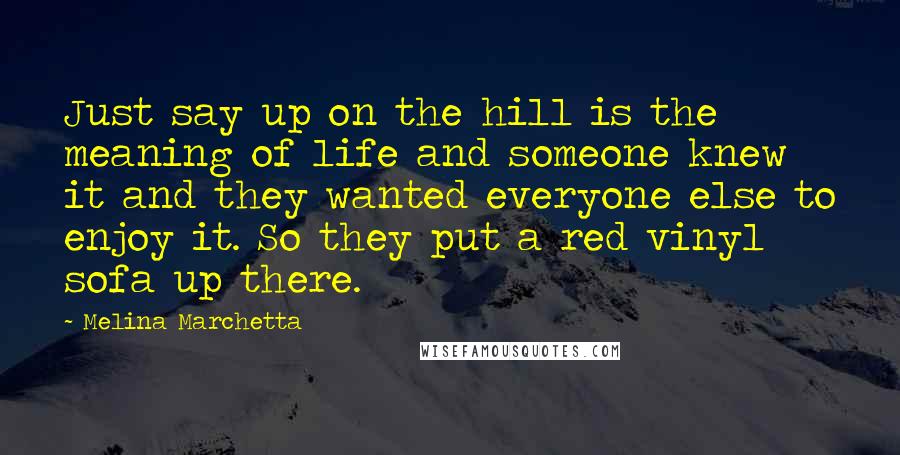 Melina Marchetta Quotes: Just say up on the hill is the meaning of life and someone knew it and they wanted everyone else to enjoy it. So they put a red vinyl sofa up there.